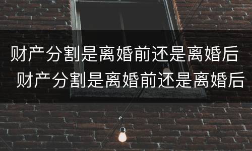 财产分割是离婚前还是离婚后 财产分割是离婚前还是离婚后