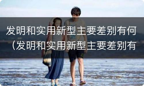 发明和实用新型主要差别有何（发明和实用新型主要差别有何特点）
