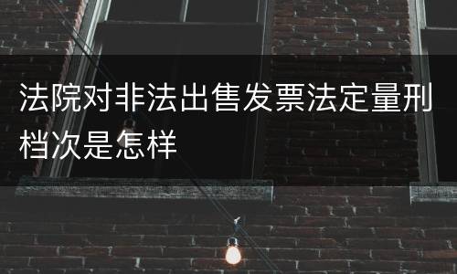 法院对非法出售发票法定量刑档次是怎样