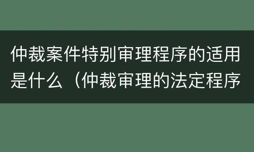 仲裁案件特别审理程序的适用是什么（仲裁审理的法定程序是什么）