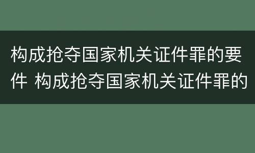 构成抢夺国家机关证件罪的要件 构成抢夺国家机关证件罪的要件是什么