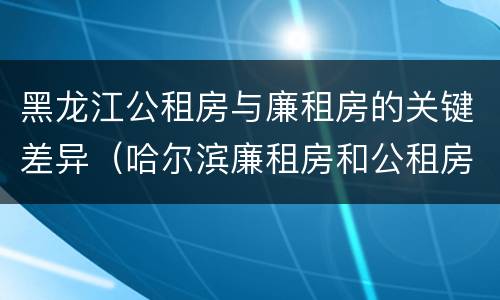 黑龙江公租房与廉租房的关键差异（哈尔滨廉租房和公租房有什么区别）