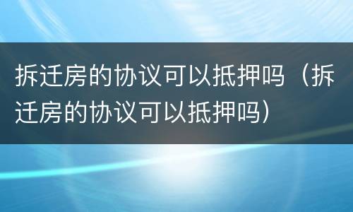 拆迁房的协议可以抵押吗（拆迁房的协议可以抵押吗）