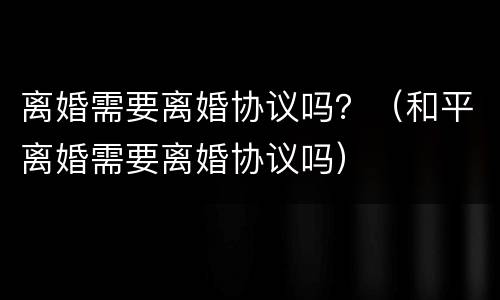 离婚需要离婚协议吗？（和平离婚需要离婚协议吗）