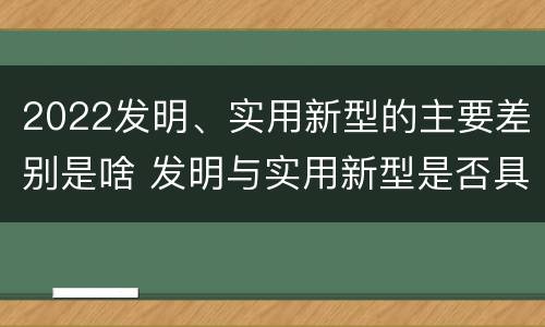 2022发明、实用新型的主要差别是啥 发明与实用新型是否具有实用性