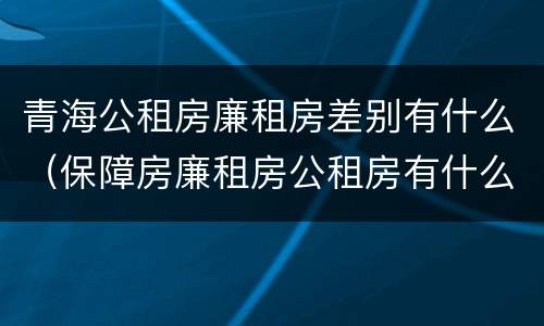 青海公租房廉租房差别有什么（保障房廉租房公租房有什么区别）