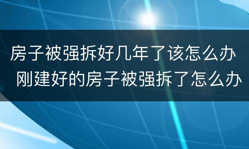 房子被强拆好几年了该怎么办 刚建好的房子被强拆了怎么办