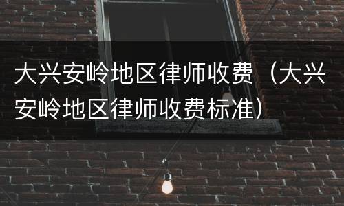 大兴安岭地区律师收费（大兴安岭地区律师收费标准）