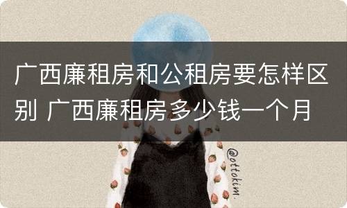 广西廉租房和公租房要怎样区别 广西廉租房多少钱一个月