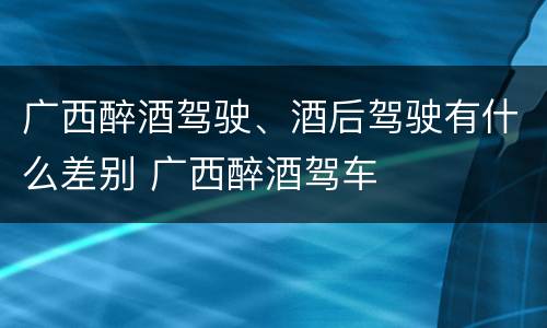 广西醉酒驾驶、酒后驾驶有什么差别 广西醉酒驾车