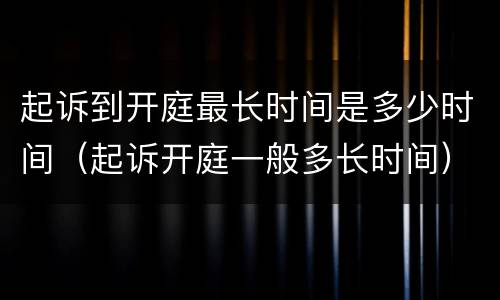 起诉到开庭最长时间是多少时间（起诉开庭一般多长时间）