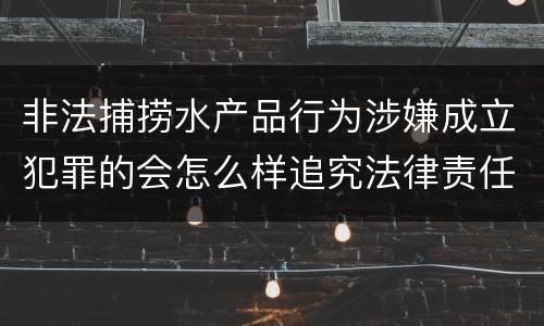 非法捕捞水产品行为涉嫌成立犯罪的会怎么样追究法律责任
