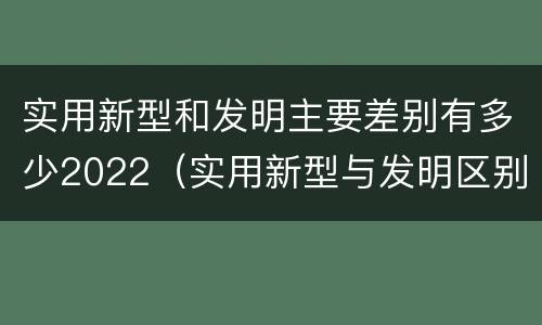 实用新型和发明主要差别有多少2022（实用新型与发明区别）