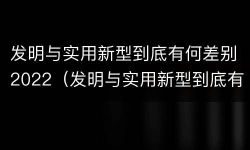 发明与实用新型到底有何差别2022（发明与实用新型到底有何差别2022英语作文）