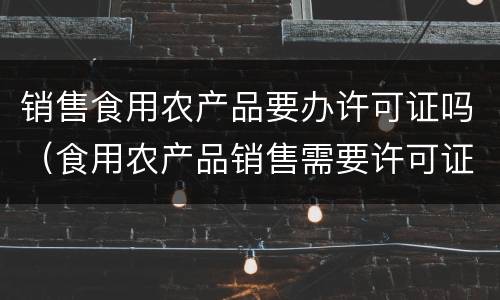 销售食用农产品要办许可证吗（食用农产品销售需要许可证吗）