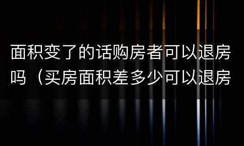 面积变了的话购房者可以退房吗（买房面积差多少可以退房）