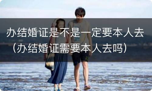 办结婚证是不是一定要本人去（办结婚证需要本人去吗）
