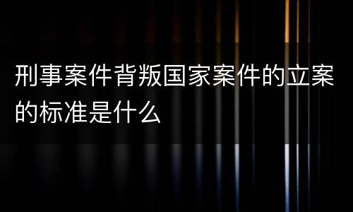 刑事案件背叛国家案件的立案的标准是什么