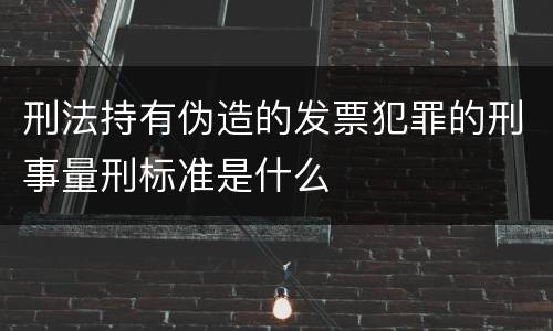 刑法持有伪造的发票犯罪的刑事量刑标准是什么