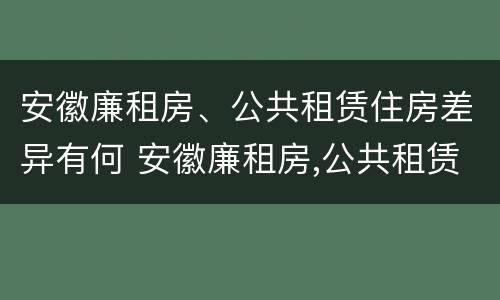 安徽廉租房、公共租赁住房差异有何 安徽廉租房,公共租赁住房差异有何影响