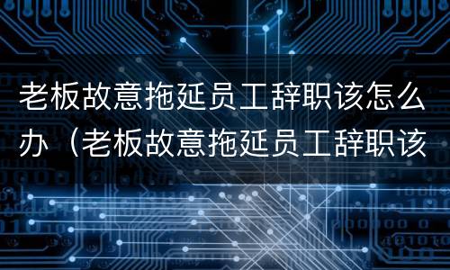 老板故意拖延员工辞职该怎么办（老板故意拖延员工辞职该怎么办理）