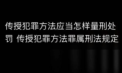 传授犯罪方法应当怎样量刑处罚 传授犯罪方法罪属刑法规定的