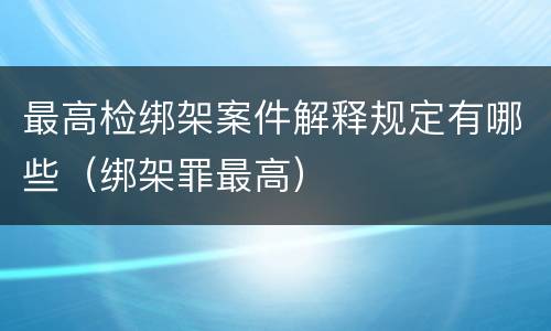 最高检绑架案件解释规定有哪些（绑架罪最高）