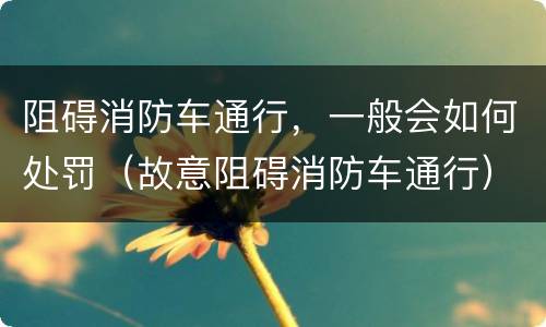阻碍消防车通行，一般会如何处罚（故意阻碍消防车通行）
