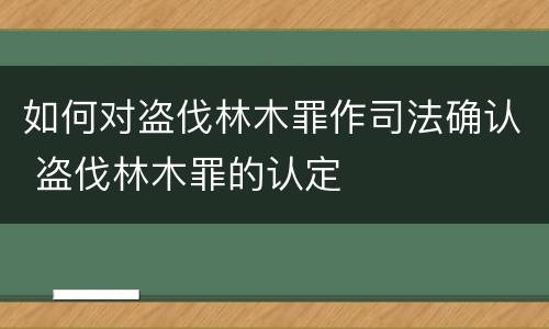如何对盗伐林木罪作司法确认 盗伐林木罪的认定