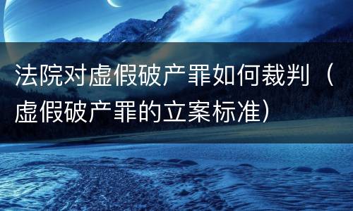 法院对虚假破产罪如何裁判（虚假破产罪的立案标准）