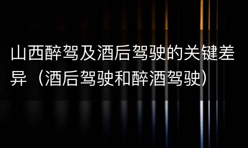 山西醉驾及酒后驾驶的关键差异（酒后驾驶和醉酒驾驶）