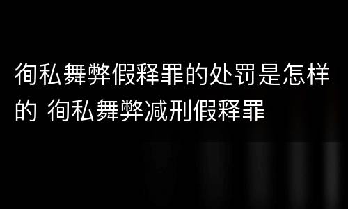 徇私舞弊假释罪的处罚是怎样的 徇私舞弊减刑假释罪