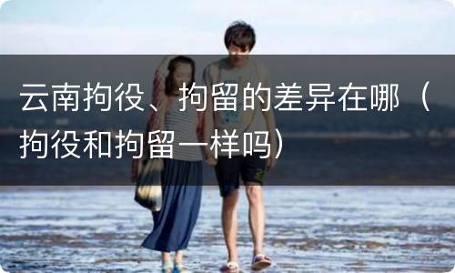 云南拘役、拘留的差异在哪（拘役和拘留一样吗）