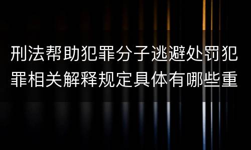 刑法帮助犯罪分子逃避处罚犯罪相关解释规定具体有哪些重要内容