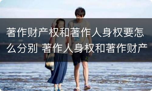 著作财产权和著作人身权要怎么分别 著作人身权和著作财产权的关系