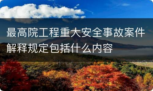 最高院工程重大安全事故案件解释规定包括什么内容