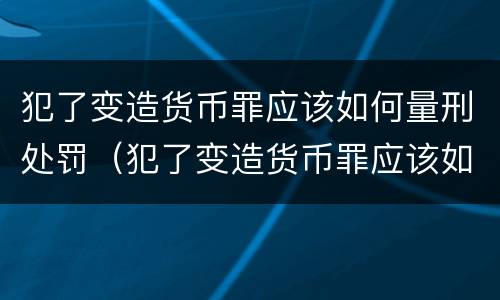 犯了变造货币罪应该如何量刑处罚（犯了变造货币罪应该如何量刑处罚呢）