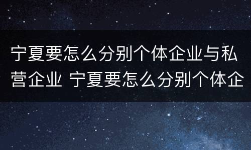 宁夏要怎么分别个体企业与私营企业 宁夏要怎么分别个体企业与私营企业呢