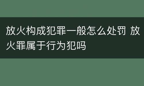 放火构成犯罪一般怎么处罚 放火罪属于行为犯吗