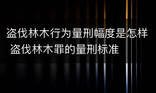 盗伐林木行为量刑幅度是怎样 盗伐林木罪的量刑标准