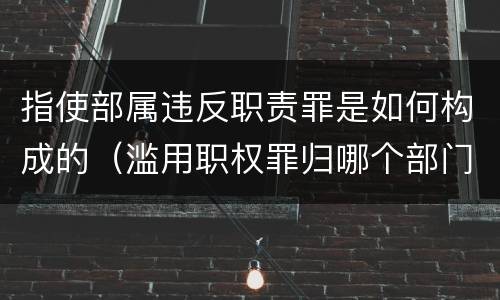 指使部属违反职责罪是如何构成的（滥用职权罪归哪个部门立案）