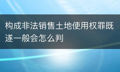 构成非法销售土地使用权罪既遂一般会怎么判