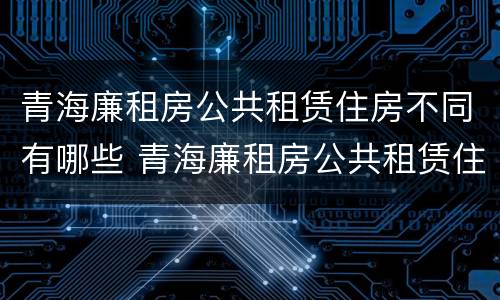 青海廉租房公共租赁住房不同有哪些 青海廉租房公共租赁住房不同有哪些区别