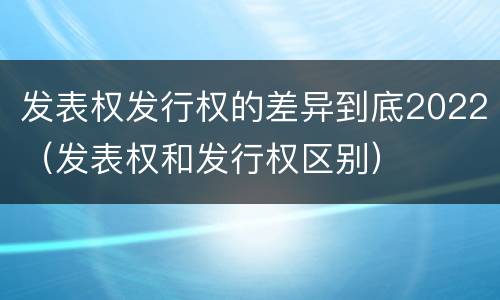发表权发行权的差异到底2022（发表权和发行权区别）