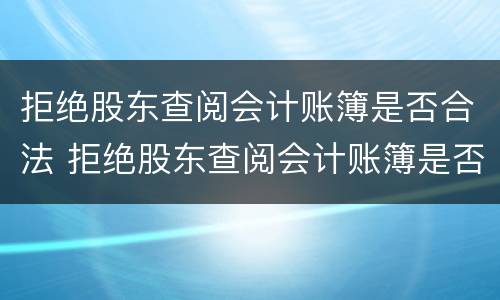 拒绝股东查阅会计账簿是否合法 拒绝股东查阅会计账簿是否合法了