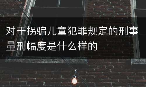 对于拐骗儿童犯罪规定的刑事量刑幅度是什么样的