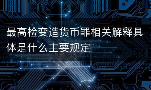 最高检变造货币罪相关解释具体是什么主要规定