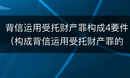 背信运用受托财产罪构成4要件（构成背信运用受托财产罪的立案标准是）