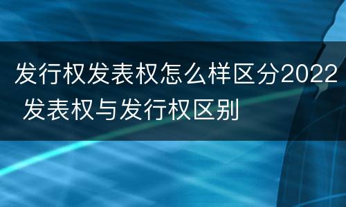 发行权发表权怎么样区分2022 发表权与发行权区别