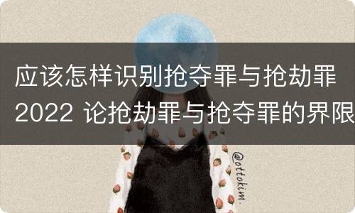 应该怎样识别抢夺罪与抢劫罪2022 论抢劫罪与抢夺罪的界限